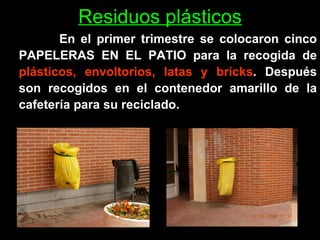 Residuos plásticos En el primer trimestre se colocaron cinco PAPELERAS EN EL PATIO para la recogida de  plásticos, envoltorios, latas y bricks . Después son recogidos en el contenedor amarillo de la cafetería para su reciclado.  