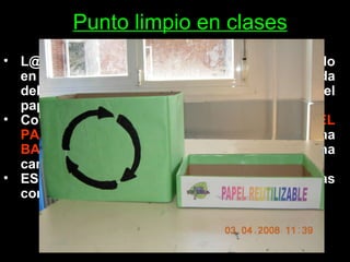 Punto limpio en clases L@s voluntari@s de  Ecoescuelas  han colocado en sus clases un punto limpio para la recogida del residuo más numeroso en un instituto: el papel.  Consiste en una  CAJA PARA RECICLAR  EL PAPEL  utilizado por las dos caras y una  BANDEJA PARA REUTILIZAR  el papel por una cara.  ES UN TRABAJO DE TOD@S utilizarlas correctamente 