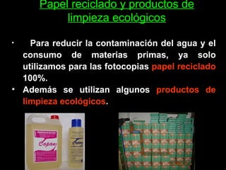 Papel reciclado y productos de limpieza ecológicos Para reducir la contaminación del agua y el consumo de materias primas, ya solo utilizamos para las fotocopias  papel reciclado  100%.  Además se utilizan algunos  productos de limpieza ecológicos .   