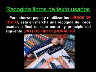 Recogida libros de texto usados Para ahorrar papel y reutilizar los  LIBROS DE TEXTO , está en marcha una recogida de libros usados a final de este curso  y principio del siguiente.  ¡NO LOS TIRES! ¡DÓNALOS! 