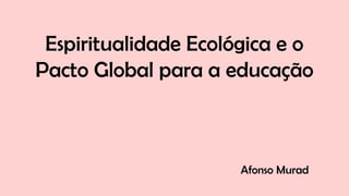 Espiritualidade Ecológica e o
Pacto Global para a educação
Afonso Murad
 