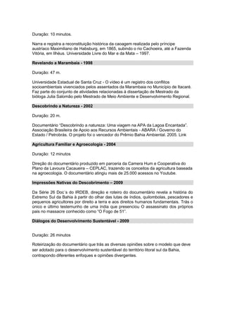 Duração: 10 minutos.
Narra e registra a reconstituição histórica da caoagem realizada pelo príncipe
austríaco Maximiliano de Habsburg, em 1865, subindo o rio Cachoeira, até a Fazenda
Vitória, em Ilhéus. Universidade Livre do Mar e da Mata – 1997.
Revelando a Marambaia - 1998
Duração: 47 m.
Universidade Estadual de Santa Cruz - O vídeo é um registro dos conflitos
socioambientais vivenciados pelos assentados da Marambaia no Município de Itacaré.
Faz parte do conjunto de atividades relacionadas à dissertação de Mestrado da
bióloga Julia Salomão pelo Mestrado de Meio Ambiente e Desenvolvimento Regional.
Descobrindo a Natureza - 2002
Duração: 20 m.
Documentário “Descobrindo a natureza: Uma viagem na APA da Lagoa Encantada”.
Associação Brasileira de Apoio aos Recursos Ambientais - ABARA / Governo do
Estado / Petrobrás. O projeto foi o vencedor do Prêmio Bahia Ambiental. 2005. Link
Agricultura Familiar e Agroecologia - 2004
Duração: 12 minutos
Direção do documentário produzido em parceria da Camera Hum e Cooperativa do
Plano da Lavoura Cacaueira – CEPLAC, trazendo os conceitos da agricultura baseada
na agroecologia. O documentário atingiu mais de 25.000 acessos no Youtube.
Impressões Nativas do Descobrimento – 2009
Da Série 26 Doc´s do IRDEB, direção e roteiro do documentário revela a história do
Extremo Sul da Bahia à partir do olhar das lutas de índios, quilombolas, pescadores e
pequenos agricultores por direito a terra e aos direitos humanos fundamentais. Trás o
único e último testemunho de uma índia que presenciou O assassinato dos próprios
pais no massacre conhecido como “O Fogo de 51”.
Diálogos do Desenvolvimento Sustentável - 2009
Duração: 26 minutos
Roteirização do documentário que trás as diversas opiniões sobre o modelo que deve
ser adotado para o desenvolvimento sustentável do território litoral sul da Bahia,
contrapondo diferentes enfoques e opiniões divergentes.

 