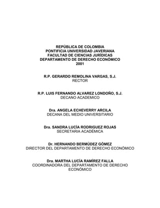 REPÚBLICA DE COLOMBIA
PONTIFICIA UNIVERSIDAD JAVERIANA
FACULTAD DE CIENCIAS JURÍDICAS
DEPARTAMENTO DE DERECHO ECONÓMICO
2001
R.P. GERARDO REMOLINA VARGAS, S.J.
RECTOR
R.P. LUIS FERNANDO ALVAREZ LONDOÑO, S.J.
DECANO ACADEMICO
Dra. ANGELA ECHEVERRY ARCILA
DECANA DEL MEDIO UNIVERSITARIO
Dra. SANDRA LUCÍA RODRIGUEZ ROJAS
SECRETARIA ACADÉMICA
Dr. HERNANDO BERMÚDEZ GÓMEZ
DIRECTOR DEL DEPARTAMENTO DE DERECHO ECONÓMICO
Dra. MARTHA LUCÍA RAMÍREZ FALLA
COORDINADORA DEL DEPARTAMENTO DE DERECHO
ECONÓMICO
 