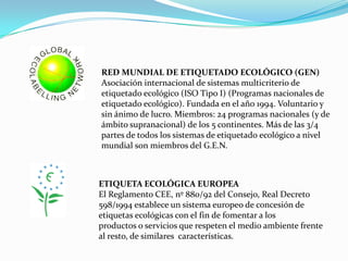 RED MUNDIAL DE ETIQUETADO ECOLÓGICO (GEN)Asociación internacional de sistemas multicriterio de etiquetado ecológico (ISO Tipo I) (Programas nacionales de etiquetado ecológico). Fundada en el año 1994. Voluntario y sin ánimo de lucro. Miembros: 24 programas nacionales (y de ámbito supranacional) de los 5 continentes. Más de las 3/4 partes de todos los sistemas de etiquetado ecológico a nivel mundial son miembros del G.E.N.ETIQUETA ECOLÓGICA EUROPEAEl Reglamento CEE, nº 880/92 del Consejo, Real Decreto 598/1994 establece un sistema europeo de concesión de etiquetas ecológicas con el fin de fomentar a losproductos o servicios que respeten el medio ambiente frente al resto, de similares  características.