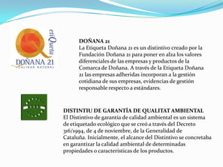 DOÑANA 21La Etiqueta Doñana 21 es un distintivo creado por la Fundación Doñana 21 para poner en alza los valores diferenciales de las empresas y productos de la Comarca de Doñana. A través de la Etiqueta Doñana 21 las empresas adheridas incorporan a la gestión cotidiana de sus empresas, evidencias de gestión responsable respecto a estándares.DISTINTIU DE GARANTÍA DE QUALITAT AMBIENTALEl Distintivo de garantía de calidad ambiental es un sistema de etiquetado ecológico que se creó a través del Decreto 316/1994, de 4 de noviembre, de la Generalidad deCataluña. Inicialmente, el alcance del Distintivo se concretaba en garantizar la calidad ambiental de determinadas propiedades o características de los productos.