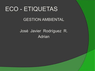 ECO - ETIQUETAS GESTION AMBIENTAL José  Javier  Rodríguez  R. Adrian   