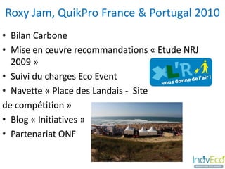 Roxy Jam, QuikPro France & Portugal 2010
• Bilan Carbone
• Mise en œuvre recommandations « Etude NRJ
  2009 »
• Suivi du charges Eco Event
• Navette « Place des Landais - Site
de compétition »
• Blog « Initiatives »
• Partenariat ONF
 