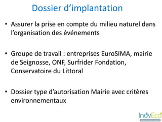Dossier d’implantation
• Assurer la prise en compte du milieu naturel dans
  l’organisation des événements

• Groupe de travail : entreprises EuroSIMA, mairie
  de Seignosse, ONF, Surfrider Fondation,
  Conservatoire du Littoral

• Dossier type d’autorisation Mairie avec critères
  environnementaux
 