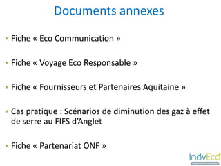 Documents annexes
• Fiche « Eco Communication »

• Fiche « Voyage Eco Responsable »

• Fiche « Fournisseurs et Partenaires Aquitaine »

• Cas pratique : Scénarios de diminution des gaz à effet
  de serre au FIFS d’Anglet

• Fiche « Partenariat ONF »
 