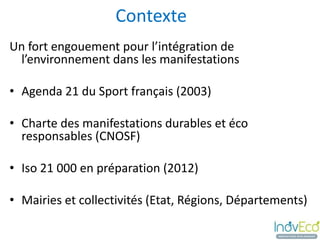 Contexte
Un fort engouement pour l’intégration de
 l’environnement dans les manifestations

• Agenda 21 du Sport français (2003)

• Charte des manifestations durables et éco
  responsables (CNOSF)

• Iso 21 000 en préparation (2012)

• Mairies et collectivités (Etat, Régions, Départements)
 