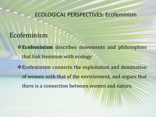 ECOLOGICAL PERSPECTIVES: Ecofeminism
Ecofeminism
Ecofeminism describes movements and philosophies
that link feminism with ecology
Ecofeminism connects the exploitation and domination
of women with that of the environment, and argues that
there is a connection between women and nature.
 