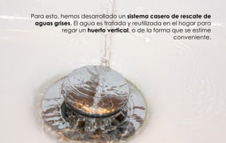 Para esto, hemos desarrollado un sistema casero de rescate de
 aguas grises. El agua es tratada y reutilizada en el hogar para
           regar un huerto vertical, o de la forma que se estime
                                                   conveniente.
 