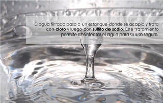 El agua filtrada pasa a un estanque donde se acopia y trata
      con cloro y luego con sulfito de sodio. Este tratamiento
              permite desinfectar el agua para su uso seguro.
 