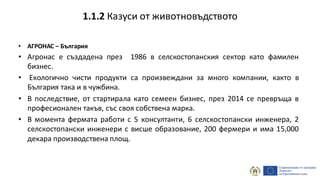 • АГРОНАС – България
• Агронас е създадена през 1986 в селскостопанския сектор като фамилен
бизнес.
• Екологично чисти продукти са произвеждани за много компании, както в
България така и в чужбина.
• В последствие, от стартирала като семеен бизнес, през 2014 се превръща в
професионален такъв, със своя собствена марка.
• В момента фермата работи с 5 консултанти, 6 селскостопански инженера, 2
селскостопански инженери с висше образование, 200 фермери и има 15,000
декара производствена площ.
1.1.2 Казуси от животновъдството
 