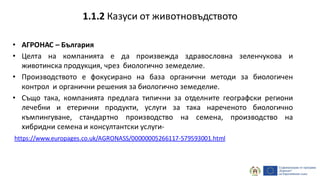 • АГРОНАС – България
• Целта на компанията е да произвежда здравословна зеленчукова и
животинска продукция, чрез биологично земеделие.
• Производството е фокусирано на база органични методи за биологичен
контрол и органични решения за биологично земеделие.
• Също така, компанията предлага типични за отделните географски региони
лечебни и етерични продукти, услуги за така нареченото биологично
къмпингуване, стандартно производство на семена, производство на
хибридни семена и консултантски услуги-
https://www.europages.co.uk/AGRONASS/00000005266117-579593001.html
1.1.2 Казуси от животновъдството
 