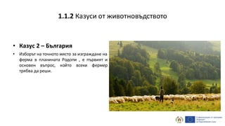 • Казус 2 – България
• Изборът на точното място за изграждане на
ферма в планината Родопи , е първият и
основен въпрос, който всеки фермер
трябва да реши.
1.1.2 Казуси от животновъдството
 