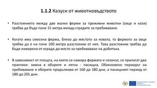 • Разстоянието между две малки ферми за преживни животни (овце и кози)
трябва да бъде поне 15 метра между сградите за пребиваване.
• Когато има смесена ферма, близо до мястото за новата, то фермата за овце
трябва да е на поне 100 метра разстояние от нея. Това разстояние трябва да
бъде измерено от ограда до място за пребиваване на добитъка.
• В зависимост от площта, на която се намира фермата и сезонът, се прилагат две
практики: зимна в оборите и лятна - пасищна. Обикновено периодът на
пребиваване в оборите продължава от 160 до 180 дни, а пасищният период от
180 до 205 дни.
1.1.2 Казуси от животновъдството
 