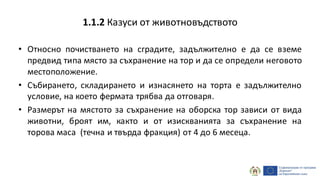 • Относно почистването на сградите, задължително е да се вземе
предвид типа място за съхранение на тор и да се определи неговото
местоположение.
• Събирането, складирането и изнасянето на торта е задължително
условие, на което фермата трябва да отговаря.
• Размерът на мястото за съхранение на оборска тор зависи от вида
животни, броят им, както и от изискванията за съхранение на
торова маса (течна и твърда фракция) от 4 до 6 месеца.
1.1.2 Казуси от животновъдството
 