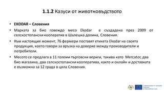 • EKODAR – Словения
• Марката за био говеждо месо Ekodar е създадена през 2009 от
селскостопански кооператив в Шалешка долина, Словения.
• Към настоящия момент, 76 фермери поставят етикета Ekodar на своята
продукция, което говори за връзка на доверие между производители и
потребители.
• Месото се предлага в 11 големи търговски вериги, такива като Mercator, два
био магазина, два селскостопанскикооператива, както и онлайн и доставката
е възможна за 12 града в цяла Словения.
1.1.2 Казуси от животновъдството
 