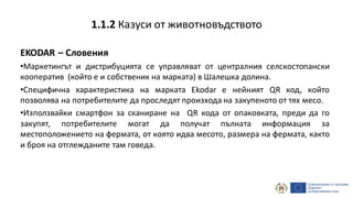 EKODAR – Словения
•Маркетингът и дистрибуцията се управляват от централния селскостопански
кооператив (който е и собственик на марката) в Шалешка долина.
•Специфична характеристика на марката Ekodar е нейният QR код, който
позволява на потребителите да проследят произхода на закупеното от тях месо.
•Използвайки смартфон за сканиране на QR кода от опаковката, преди да го
закупят, потребителите могат да получат пълната информация за
местоположението на фермата, от която идва месото, размера на фермата, както
и броя на отглежданите там говеда.
1.1.2 Казуси от животновъдството
 
