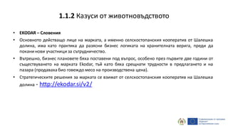 • EKODAR – Словения
• Основното действащо лице на марката, а именно селскостопанския кооператив от Шалешка
долина, има като практика да разясни бизнес логиката на хранителната верига, преди да
покани нови участници за сътрудничество.
• Вътрешно, бизнес плановете бяха поставени под въпрос, особено през първите две години от
съществуването на марката Ekodar, тъй като бяха срещнати трудности в предлагането и на
пазара (продаваха био говеждо месо на производствена цена).
• Стратегическите решения за марката се взимат от селскостопанския кооператив на Шалешка
долина - http://ekodar.si/v2/
1.1.2 Казуси от животновъдството
 