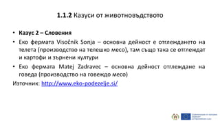 • Казус 2 – Словения
• Еко фермата Visočnik Sonja – основна дейност е отглеждането на
телета (производство на телешко месо), там също така се отглеждат
и картофи и зърнени култури
• Еко фермата Matej Zadravec – основна дейност отглеждане на
говеда (производство на говеждо месо)
Източник: http://www.eko-podezelje.si/
1.1.2 Казуси от животновъдството
 