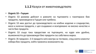 • Organic S3 – Гърция
• Organic S3 развива дейност в рамките на търговията с пакетирани био
продукти, произведени в Гърция или чужбина.
• Organic S3 има достъп до производството на хлебни изделия и сладкарство,
месо и млечни продукти, с цел създаване и осигуряване на високо качество и
чисти био продукти.
• Organic S3 също така предоставя на търговците, на едро или дребно,
възможността да произвеждат био продукти със собствена марка.
• Organic 3S предлага 2-3 продукта като мостра за тестване, след което клиентът
избира био продукта, който привлича вниманието му.
1.1.2 Казуси от животновъдството
 