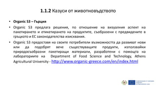 • Organic S3 – Гърция
• Organic S3 предлага решения, по отношение на визуалния аспект на
пакетирането и етикетирането на продуктите, съобразени с предвидените в
гръцкото и ЕС законодателства изисквания.
• Organic S3 предоставя на своите потребители възможността да развиват нови
или да подобрят вече съществуващите продукти, използвайки
природосъобразни пакетиращи материали, разработени с помощта на
лабораториите на Department of Food Science and Technology, Athens
Agricultural University - http://www.organic-greece.com/en/index.html
1.1.2 Казуси от животновъдството
 