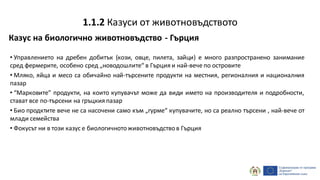 Казус на биологично животновъдство - Гърция
• Управлението на дребен добитък (кози, овце, пилета, зайци) е много разпространено занимание
сред фермерите, особено сред „новодошлите“ в Гърция и най-вече по островите
• Мляко, яйца и месо са обичайно най-търсените продукти на местния, регионалния и националния
пазар
• “Марковите” продукти, на които купувачът може да види името на производителя и подробности,
стават все по-търсени на гръцкия пазар
• Био продктите вече не са насочени само към „гурме“ купувачите, но са реално търсени , най-вече от
млади семейства
• Фокусът ни в този казус е биологичнотоживотновъдствов Гърция
1.1.2 Казуси от животновъдството
 