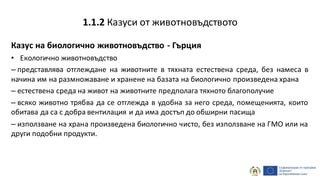 Казус на биологично животновъдство - Гърция
• Екологично животновъдство
– представлява отглеждане на животните в тяхната естествена среда, без намеса в
начина им на размножаване и хранене на базата на биологично произведена храна
– естествена среда на живот на животните предполага тяхното благополучие
– всяко животно трябва да се отглежда в удобна за него среда, помещенията, които
обитава да са с добра вентилация и да има достъп до обширни пасища
– използване на храна произведена биологично чисто, без използване на ГМО или на
други подобни продукти.
1.1.2 Казуси от животновъдството
 