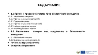 СЪДЪРЖАНИЕ
• 1.5 Пречки и предизвикателства пред биологичното земеделие
–1.5.1 Икономически пречки
–1.5.2 Пречки касаещи продукцията
–1.5.3 Природни пречки
–1.5.4 Пречки свързани с отношението
–1.5.5 Инфраструктурни пречки
–1.5.6 Институционални пречки
• 1.6 Биологичен контрол над вредителите в биологичното
земеделие
- 1.6.1 Биологиченконтрол
–1.6.2 Биологичниконтролни агенти
• Речник на терминологията
• Въпроси за оценяване
 