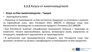 • Казус на био животновъдство - Гърция
• Законодателна рамка
– Правилата за производство на био растителна продукция са установени в рамките
на Европейския съюз, чрез Регламент (EEC) 2092/91 и обхващат също така
биологичното производство на животински продукти с Регламент (EC) 1804/99
–Тези Регламенти включват спецификации (изисквания) свързани с произхода на
животните, тяхното приспособяване, хранене, ветеринарна грижа, управление на
отпадъците, преработка и задълженията на производителите
– В допълнение към производствените стандарти, тези Регламенти също така
регулират системите за контрол, сертифициране и етикетирането на био продуктите.
1.1.2 Казуси от животновъдството
 