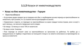 • Казус на био животновъдство - Гърция
• Приспособяване
– За да може даден продукт да се продава като био е необходимо да има период на приспособяване на
животните, при условие, че са спазени всички разпоредби на закона.
– Нормативно е прието, че периодът на приспособяване за краен продукт мляко /краве, овче и козе/ е
шест месеца, а за месната продукция кактоследва:
• За говеда 12 месеца и поне 75% от живота им
• За овце и кози 6 месеца
– Тези периоди се отнасят само за приспособяване на организма на добитъка. То трябва да е
предшествано от подбор и подготовка на пасищните площи и на земите използвани за производство на
храна за животните
1.1.2 Казуси от животновъдството
 