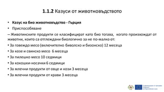 • Казус на био животновъдство - Гърция
• Приспособяване
– Животинските продукти се класифицират като био тогава, когато произхождат от
животни, които са отглеждани биологично за не по-малко от:
• За говеждо месо (включително биволско и бизонско) 12 месеца
• За козе и свинско месо 6 месеца
• За пилешко месо 10 седмици
• За кокошки-носачки 6 седмици
• За млечни продукти от овце и кози 3 месеца
• За млечни продукти от крави 3 месеца
1.1.2 Казуси от животновъдството
 