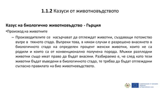 Казус на биологично животновъдство - Гърция
•Произход на животните
– Производителите се насърчават да отглеждат животни, създаващи потомство
вътре в тяхното стадо. Въпреки това, в някои случаи е разрешено внасянето в
биологичното стадо на определен процент женски животни, които не са
родили и които са от конвенционално получена порода. Мъжки разплодни
животни също имат право да бъдат внасяни. Разбираемо е, че след като тези
животни бъдат въведени в биологичното стадо, те трябва да бъдат отглеждани
съгласно правилата на био животновъдството.
1.1.2 Казуси от животновъдството
 