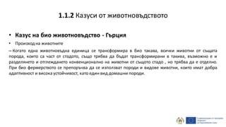 • Казус на био животновъдство - Гърция
• Произходна животните
– Когато една животновъдна единица се трансформира в био такава, всички животни от същата
порода, които са част от стадото, също трябва да бъдат трансформирани в такива, възможно е и
разделянето и отглеждането конвенционално на животни от същото стадо , но трябва да е отделно.
При био фермерството се препоръчва да се използват породи и видове животни, които имат добра
адаптивност и висока устойчивост, като един вид домашни породи.
1.1.2 Казуси от животновъдството
 