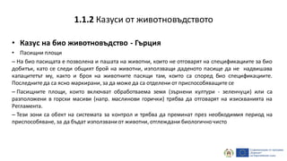 • Казус на био животновъдство - Гърция
• Пасищни площи
– На био пасищата е позволена и пашата на животни, които не отговарят на спецификациите за био
добитък, като се следи общият брой на животни, използващи даденото пасище да не надвишава
капацитетът му, както и броя на животните пасящи там, които са според био спецификациите.
Последните да са ясно маркирани, за да може да са отделени от приспособяващите се
– Пасищните площи, които включват обработваема земя (зърнени култури - зеленчуци) или са
разположени в горски масиви (напр. маслинови горички) трябва да отговарят на изискванията на
Регламента.
– Тези зони са обект на системата за контрол и трябва да преминат през необходимия период на
приспособяване, за да бъдат използвани от животни, отглеждани биологичночисто
1.1.2 Казуси от животновъдството
 