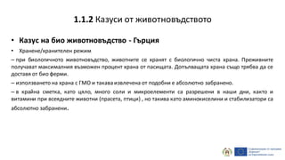 • Казус на био животновъдство - Гърция
• Хранене/хранителен режим
– при биологичното животновъдство, животните се хранят с биологично чиста храна. Преживните
получават максималния възможен процент храна от пасищата. Допълващата храна също трябва да се
доставя от био ферми.
– използването на храна с ГМО и такава извлечена от подобни е абсолютно забранено.
– в крайна сметка, като цяло, много соли и микроелементи са разрешени в наши дни, както и
витамини при всеядните животни (прасета, птици) , но такива като аминокиселини и стабилизатори са
абсолютно забранени.
1.1.2 Казуси от животновъдството
 