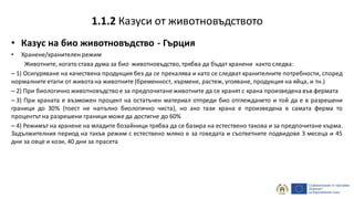 • Казус на био животновъдство - Гърция
• Хранене/хранителен режим
Животните, когато става дума за био животновъдство,трябва да бъдат хранени както следва:
– 1) Осигуряване на качествена продукция без да се прекалява и като се следват хранителните потребности, според
нормалните етапи от живота на животните (бременност, кърмене, растеж, угояване, продукция на яйца, и тн.)
– 2) При биологично животновъдство е за предпочитанеживотните да се хранят с храна произведена във фермата
– 3) При храната е възможен процент на остатъчен материал отпреди био отглеждането и той да е в разрешени
граници до 30% (тоест не напълно биологично чиста), но ако тази храна е произведена в самата ферма то
процентът на разрешени граници може да достигне до 60%
– 4) Режимът на хранене на младите бозайници трябва да се базира на естествено такова и за предпочитане кърма.
Задължителния период на такъв режим с естествено мляко е за говедата и съответните подвидове 3 месеца и 45
дни за овце и кози, 40 дни за прасета
1.1.2 Казуси от животновъдството
 