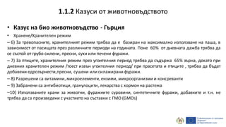 • Казус на био животновъдство - Гърция
• Хранене/Хранителен режим
– 6) За тревопасните, хранителният режим трябва да е базиран на максимално използване на паша, в
зависимост от пасищата през различните периоди на годината. Поне 60% от дневната дажба трябва да
се състой от грубо смлени, пресни, сухи или печени фуражи.
– 7) За птиците, хранителния режим през угоителния период трябва да съдържа 65% зърна, докато при
дневния хранителен режим /тоест извън угоителния период/ при прасетата и птиците , трябва да бъдат
добавени едрозърнести,пресни, сушени или силажирани фуражи.
– 8) Разрешени са витамини, микроелементи, ензими, микроорганизми и консреванти
– 9) Забранени са антибиотици, гранулоцити, лекарства с хормон на растежа
–10) Използваните храни за животни, фуражните суровини, синтетичните фуражи, добавките и т.н. не
трябва да са произведени с участието на съставки с ГМО (GMOs)
1.1.2 Казуси от животновъдството
 