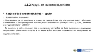 • Казус на био животновъдство - Гърция
• Управление на отпадъците
– Животинската тор се разпръсква в почвата на самата ферма или други ферми, които съблюдават
изискванията за био-фермерство и по начин, който не надвишава границата от 170 kg. Азот / на хектар
/ на година (hectare = 10,000m2)
– До момента, в който оборският тор се разпръсне, той трябва да бъде съхраняван в подходящи
съоръжения с достатъчен капацитет и по начин, който изключва възможността от замърсяване на
водата или почвата.
1.1.2 Казуси от животновъдството
 