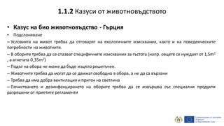 • Казус на био животновъдство - Гърция
• Подслоняване
– Условията на живот трябва да отговарят на екологичните изисквания, както и на поведенческите
потребности на животните.
– В оборите трябва да се спазват специфичните изисквания за гъстота (напр. овцете се нуждаят от 1,5m2
, а агнетата 0,35m2)
– Подът на обора не може да бъде изцялорешетъчен.
– Животните трябва да могат да се движатсвободно в обора, а не да са вързани
– Трябва да има добра вентилация и приток на светлина
– Почистването и дезинфекцирането на оборите трябва да се извършва със специални продукти
разрешени от приетите регламенти
1.1.2 Казуси от животновъдството
 