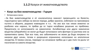 • Казус на био животновъдство - Гърция
• Ветеринарна грижа
– За био животновъдство е от изключителна важност превенцията на болести,
подсигурена чрез избора на месни породи, добро хранене, избягване на прекомерна
гъстота в оборите, редовно извеждане и т.н. Но ако все пак някое животно се
разболее или нарани, то трябва да се търси незабавно решение на проблема.
Предпочита се използването на хомеопатия. Антибиотици или други химически
вещества (allopathetic) не могат да бъдат използвани като фактори на растежа или за
превантивна грижа. При все това, ако заболяването не може да бъде лекувано по
никакъв друг начин, тогава е разрешено ограничено използване на алопатични
лекарства. В такива случаи, периодът на изчакване трябва да е два пъти по-дълъг от
посочения на самото лекарство.
1.1.2 Казуси от животновъдството
 