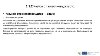 • Казус на био животновъдство - Гърция
• Ветеринарна грижа
– Въпреки това, ако едно животно приема повече от три медикамента, то губи характеристиките си
за биологично отглеждано. Животните, които са на по-малко от година, могат да получават по
максимумедин медикамент
– Пестицидният контрол трябва да се упражнява чрез правилно стопанисване на пасищата.
Допуска се използването на анти паразитни вещества, но не и систематично. Ваксинациите са
разрешени в контекста на превенция на заболяванията
1.1.2 Казуси от животновъдството
 