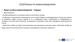 • Казус на био животновъдство - Гърция
• Други практики
– Възпроизвеждането се основава главно на естествени методи.
– Разрешено е естественото осеменяване, но не и други форми на репродуктивност. Също така, рязане
на опашката, зъбите, рогата, човките и т.н. е разрешено само и единствено от съображения за
сигурност и хигиена при животните. Кастрацията е разрешена само при специфични размножителни
случаи
– Животните трябва да бъдат транспортирани при минимално причинен стрес. Животните трябва да
бъдат ценени на всички етапи от процеса: производство, транспорт, маркетинг.
1.1.2 Казуси от животновъдството
 