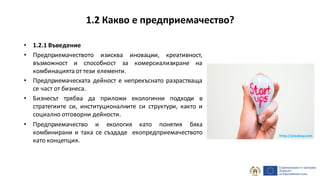 • 1.2.1 Въведение
• Предприемачеството изисква иновации, креативност,
възможност и способност за комерсиализиране на
комбинацията от тези елементи.
• Предприемаческата дейност е непрекъснато разрастваща
се част от бизнеса.
• Бизнесът трябва да приложи екологични подходи в
стратегиите си, институционалните си структури, както и
социално отговорни дейности.
• Предприемачество и екология като понятия бяха
комбинирани и така се създаде екопредприемачеството
като концепция.
1.2 Какво е предприемачество?
http://pixabay.com
 