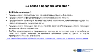 • 1.2.2 Кой е предприемач?
• Предприемачитеприемат паричния приходкато ориентация на бизнеса си.
• Предприемачитесе фокусират върху максимално възможната печалба.
• Предприемачите комбинират печалба и социална ангажираност, като често това води до така
нареченото социално предприемачество.
• Предприемачите преследват единствено печалба, докато еко/био предприемачите преследват
като цел и устойчива околна среда.
• Еко/Био предприемачите са предприемачи, които не се интересуват само от печалбата, но
също така отделят внимание на основните екологични ценности, докато за другите
предприемачи това не е от значение-
https://www.researchgate.net/publication/321769891_Ecopreneurship_Concept_and_its_Barriers_A_literature_Review
1.2 Какво е предприемачество?
 