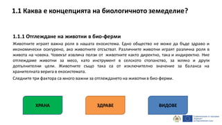 1.1.1 Отглеждане на животни в био-ферми
Животните играят важна роля в нашата екосистема. Едно общество не може да бъде здраво и
икономически осигурено, ако животните отсъстват. Различните животни играят различна роля в
живота на човека. Човекът извлича ползи от животните както директно, така и индиректно. Ние
отглеждаме животни за месо, като инструмент в селското стопанство, за мляко и други
допълнителни цели. Животните също така са от изключително значение за баланса на
хранителната верига в екосистемата.
Следните три фактора са много важни за отглеждането на животни в био-ферми.
ХРАНА ЗДРАВЕ ВИДОВЕ
1.1 Каква е концепцията на биологичното земеделие?
 