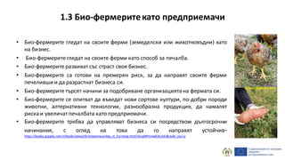 1.3 Био-фермеритекато предприемачи
• Био-фермерите гледат на своите ферми (земеделски или животновъдни) като
на бизнес.
• Био-фермерите гледат на своите ферми като способ за печалба.
• Био-фермерите развиват със страст своя бизнес.
• Био-фермерите са готови на премерен риск, за да направят своите ферми
печеливши и да разрастнат бизнеса си.
• Био-фермерите търсят начини за подобряване организацията на фермата си.
• Био-фермерите се опитват да въведат нови сортове култури, по-добри породи
животни, алтернативни технологии, разнообразна продукция, да намалят
риска и увеличатпечалбата като предприемачи.
• Био-фермерите трябва да управляват бизнеса си посредством дългосрочни
начинания, с оглед на това да го направят устойчив-
https://books.google.com.tr/books/about/Entrepreneurship_in_Farming.html?id=gNPHmwEACAAJ&redir_esc=y
http://pixabay.com
 