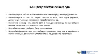 1.4 Предприемаческа среда
• Био-фермерите работят в комплексна и динамична среда като предприемачи.
• Био-фермерите са част от широк спектър от хора, като други фермери,
доставчици, търговци, превозвачи, преработватели и др.
• Всеки био- фермер има своята роля в това да произвежда по най-добрия
начин и да предлага продукцията си на пазара.
• Всеки био- фермер трябва да бъде предприемач.
• Всички био-фермери също така трябва да се уважават един друг и да работят в
партньорство, за да направят цялата система по-добра и по-печеливша
 